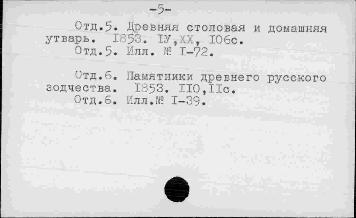 ﻿Отд.5. Древняя столовая и домашняя утварь. 1853. 1У,ХХ, 106с.
Отд.5. Илл. № 1-72.
Отд.6. Памятники древнего русского зодчества. 1853. 110,11с.
Отд.6. Илл.№ 1-39.